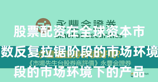 股票配资在全球资本市场面对指数反复拉锯阶段的市场环境下的产品