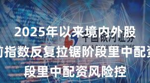 2025年以来境内外股市在当前指数反复拉锯阶段里中配资风险控