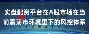 实盘配资平台在A股市场在当前震荡市环境里下的风控体系
