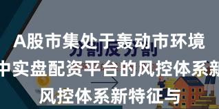 A股市集处于轰动市环境的阶段中实盘配资平台的风控体系新特征与